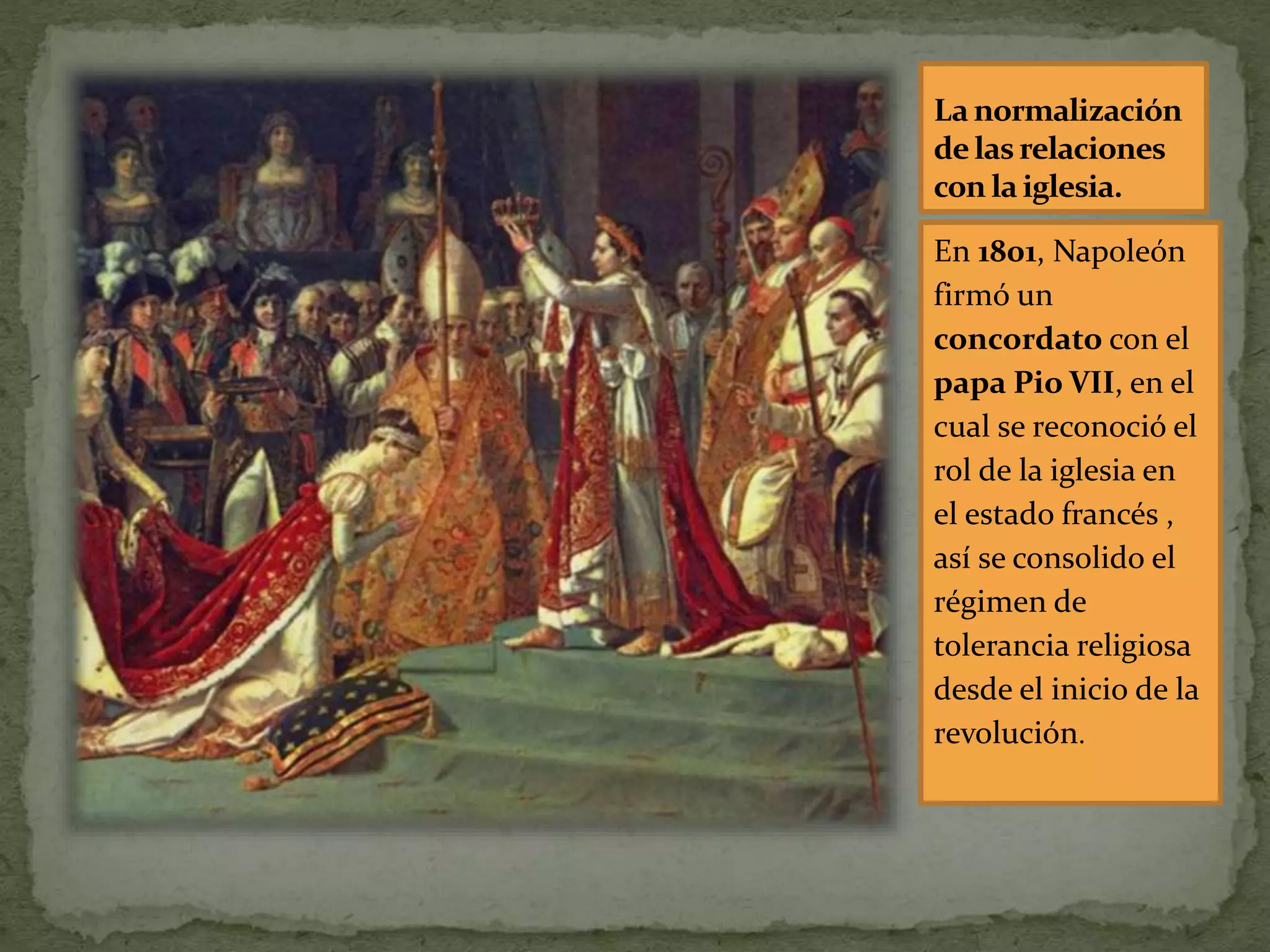 La normalización
delasrelaciones
con la iglesia.
En 1801, Napoleón
firmó un
concordato con el
papa Pio VII, en el
cual se reconoció el
rol de la iglesia en
el estado francés ,
así se consolido el
régimen de
tolerancia religiosa
desde el inicio de la
revolución.
 