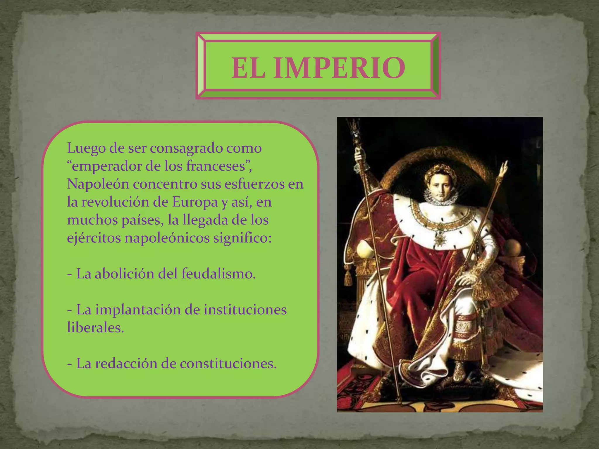 EL IMPERIO
Luego de ser consagrado como
“emperador de los franceses”,
Napoleón concentro sus esfuerzos en
la revolución de Europa y así, en
muchos países, la llegada de los
ejércitos napoleónicos significo:
- La abolición del feudalismo.
- La implantación de instituciones
liberales.
- La redacción de constituciones.
 