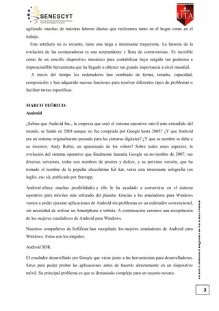 agilizado muchas de nuestras labores diarias que realizamos tanto en el hogar como en el
trabajo.
Este artefacto no es reciente, tiene una larga e interesante trayectoria. La historia de la
evolución de las computadoras es una sorprendente y llena de controversias. Es increíble
como de un sencillo dispositivo mecánico para contabilizar haya surgido tan poderosa e
imprescindible herramienta que ha llegado a obtener tan grande importancia a nivel mundial.
A través del tiempo los ordenadores han cambiado de forma, tamaño, capacidad,
composición y han adquirido nuevas funciones para resolver diferentes tipos de problemas o
facilitar tareas específicas.

MARCO TEÓRICO:
Android
¿Sabías que Android Inc., la empresa que creó el sistema operativo móvil más extendido del
mundo, se fundó en 2003 aunque no fue comprada por Google hasta 2005? ¿Y que Android
era un sistema originalmente pensado para las cámaras digitales? ¿Y que su nombre se debe a
su inventor, Andy Rubin, un apasionado de los robots? Sobre todos estos aspectos, la
evolución del sistema operativo que finalmente lanzaría Google en noviembre de 2007, sus
diversas versiones, todas con nombres de postres y dulces, y su próxima versión, que ha
tomado el nombre de la popular chocolatina Kit kat, versa esta interesante infografía (en
inglés, eso sí), publicada por Startapp.
Android ofrece muchas posibilidades y ello le ha ayudado a convertirse en el sistema

vamos a poder ejecutar aplicaciones de Android sin problemas en un ordenador convencional,
sin necesidad de utilizar un Smartphone o tableta. A continuación veremos una recopilación
de los mejores emuladores de Android para Windows.
Nuestros compañeros de SoftZone han recopilado los mejores emuladores de Android para
Windows. Estos son los elegidos:
Android SDK
El emulador desarrollado por Google que viene junto a las herramientas para desarrolladores.
Sirve para poder probar las aplicaciones antes de hacerlo directamente en un dispositivo
móvil. Su principal problema es que es demasiado complejo para un usuario novato.

Texto Científico Ingeniería en Electrónica

operativo para móviles más utilizado del planeta. Gracias a los emuladores para Windows

3

 