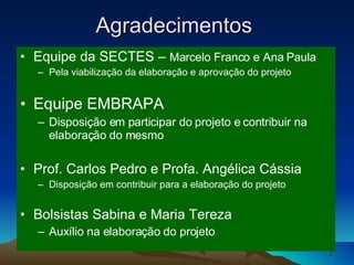 Equipe da SECTES –  Marcelo Franco e Ana Paula Pela viabilização da elaboração e aprovação do projeto Equipe EMBRAPA  Disposição em participar do projeto e contribuir na elaboração do mesmo Prof. Carlos Pedro e Profa. Angélica Cássia  Disposição em contribuir para a elaboração do projeto  Bolsistas Sabina e Maria Tereza Auxílio na elaboração do projeto Agradecimentos  