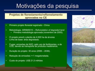 Primeiro projeto florestal registrado - China Metodologia: ARNM0010 –  Reforestation of degraded land . Primeira metodologia aprovada (novembro de 2005).  O projeto prevê o plantio de 4.000 ha de árvores Linha de base: área degradada. Fugas: emissões de N2O, pelo uso de fertilizantes, e de CO2, devido ao transporte de produtos madeireiros. Duração do projeto: 30 anos (2006 – 2036). Redução de emissões:  ≈  1 megatonelada. Custo do projeto: US$ 21,5 milhões Projetos de florestamento/reflorestamento aprovados no CE Motivações da pesquisa 