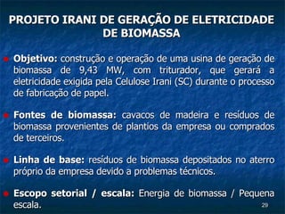 PROJETO IRANI DE GERAÇÃO DE ELETRICIDADE DE BIOMASSA Objetivo:  construção e operação de uma usina de geração de biomassa de 9,43 MW, com triturador, que gerará a eletricidade exigida pela Celulose Irani (SC) durante o processo de fabricação de papel. Fontes de biomassa:  cavacos de madeira e resíduos de biomassa provenientes de plantios da empresa ou comprados de terceiros. Linha de base:  resíduos de biomassa depositados no aterro próprio da empresa devido a problemas técnicos. Escopo setorial / escala:  Energia de biomassa / Pequena escala. 