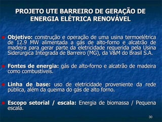 PROJETO UTE BARREIRO DE GERAÇÃO DE ENERGIA ELÉTRICA RENOVÁVEL Objetivo:  construção e operação de uma usina termoelétrica de 12.9 MW alimentada a gás de alto-forno e alcatrão de madeira para gerar parte da eletricidade requerida pela Usina Siderúrgica Integrada de Barreiro (MG), da V&M do Brasil S.A. Fontes de energia:  gás de alto-forno e alcatrão de madeira como combustíveis. Linha de base:  uso de eletricidade proveniente da rede pública, além da queima do gás de alto forno. Escopo setorial / escala:  Energia de biomassa / Pequena escala. 