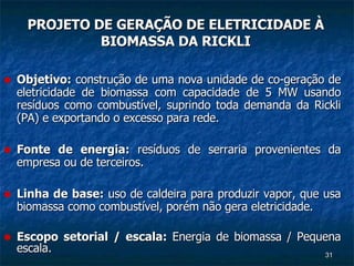 PROJETO DE GERAÇÃO DE ELETRICIDADE À BIOMASSA DA RICKLI Objetivo:  construção de uma nova unidade de co-geração de eletricidade de biomassa com capacidade de 5 MW usando resíduos como combustível, suprindo toda demanda da Rickli (PA) e exportando o excesso para rede.  Fonte de energia:  resíduos de serraria provenientes da empresa ou de terceiros. Linha de base:  uso de caldeira para produzir vapor, que usa biomassa como combustível, porém não gera eletricidade. Escopo setorial / escala:  Energia de biomassa / Pequena escala. 