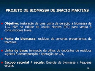 PROJETO DE BIOMASSA DE INÁCIO MARTINS Objetivo:  instalação de uma usina de geração à biomassa de 11,2 MW na cidade de Inácio Martins (PR) para venda à consumidores livres. Fonte de biomassa:  resíduos de serrarias provenientes de terceiros. Linha de base:  formação de pilhas de depósitos de resíduos sujeitas à decomposição e liberação de CH 4 . Escopo setorial / escala:  Energia de biomassa / Pequena escala. 