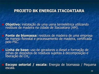 PROJETO BK ENERGIA ITACOATIARA Objetivo:  instalação de uma usina termelétrica utilizando resíduos de madeira na cidade de Itacoatiara (AM). Fonte de biomassa:  resíduos de madeira de uma empresa de manejo florestal e processamento de madeira, certificada pelo FSC. Linha de base:  uso de geradores a diesel e formação de pilhas de depósitos de resíduos sujeitas à decomposição e liberação de CH 4 . Escopo setorial / escala:  Energia de biomassa / Pequena escala. 