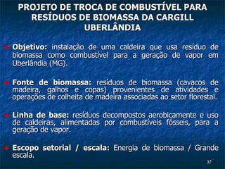 PROJETO DE TROCA DE COMBUSTÍVEL PARA RESÍDUOS DE BIOMASSA DA CARGILL UBERLÂNDIA Objetivo:  instalação de uma caldeira que usa resíduo de biomassa como combustível para a geração de vapor em Uberlândia (MG). Fonte de biomassa:  resíduos de biomassa (cavacos de madeira, galhos e copas) provenientes de atividades e operações de colheita de madeira associadas ao setor florestal. Linha de base:  resíduos decompostos aerobicamente e uso de caldeiras, alimentadas por combustíveis fósseis, para a geração de vapor. Escopo setorial / escala:  Energia de biomassa / Grande escala. 
