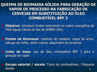 QUEIMA DE BIOMASSA SÓLIDA PARA GERAÇÃO DE VAPOR DE PROCESSO NA FABRICAÇÃO DE CERVEJAS EM SUBSTITUIÇÃO AO ÓLEO  COMBUSTÍVEL BPF 3  Objetivo:  introduzir fontes renováveis na matriz energética da Filial Águas Claras do Sul da AMBEV (RS). Fontes de biomassa:  resíduos de madeira, casca de arroz, sabugo de milho, entre outros, adquiridos de terceiros. Linha de base:  uso de óleo combustível BPF 3 para a geração de vapor. Escopo setorial / escala:  Troca de combustíveis / Pequena escala. 