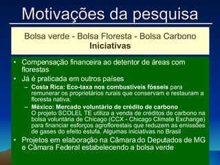 Bolsa verde - Bolsa Floresta - Bolsa Carbono Iniciativas Compensação financeira ao detentor de áreas com florestas Já é praticada em outros países Costa Rica: Eco-taxa nos combustíveis fósseis  para remunerar os proprietários rurais que conservam e restauram a floresta nativa. México: Mercado voluntário de crédito de carbono O projeto SCOLEL TE utiliza a venda de créditos de carbono na bolsa voluntária de Chicago (CCX - Chicago Climate Exchange) para financiar esforços agroflorestais que reduzem as emissões de gases do efeito estufa. Algumas iniciativas no Brasil Projetos em elaboração na Câmara do Deputados de MG e Câmara Federal estabelecendo a bolsa verde Motivações da pesquisa 
