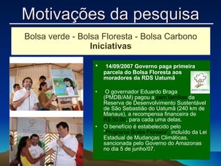   14/09/2007 Governo paga primeira parcela do Bolsa Floresta aos moradores da RDS Uatumã   O governador Eduardo Braga (PMDB/AM) pagou a  cem famílias  da Reserva de Desenvolvimento Sustentável de São Sebastião do Uatumã (240 km de Manaus), a recompensa financeira de  R$ 50,00 , para cada uma delas.  O benefício é estabelecido pelo “ Programa Bolsa Floresta”,  incluído da Lei Estadual de Mudanças Climáticas, sancionada pelo Governo do Amazonas no dia 5 de junho/07. Bolsa verde - Bolsa Floresta - Bolsa Carbono Iniciativas Motivações da pesquisa 