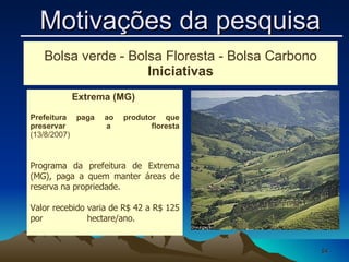 Extrema (MG)  Prefeitura paga ao produtor que preservar a floresta (13/8/2007)                                                                                       Programa da prefeitura de Extrema (MG), paga a quem manter áreas de reserva na propriedade.  Valor recebido varia de R$ 42 a R$ 125 por hectare/ano.  Bolsa verde - Bolsa Floresta - Bolsa Carbono Iniciativas Motivações da pesquisa 