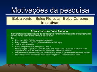 Nova proposta – Bolsa Carbono Remuneração ao proprietário da floresta pelo rendimento do capital que poderia ser obtido com a venda dos créditos de carbono. Ex.  Estoque - 100 t. CO2/ha estocado na floresta Preço de US$ 5.00/t.CO2 (referência Bolsa de Chicago) Total = US$ 500.00/ha Custo de oportunidade do capital – 10%a.a. Remuneração do produtor – US$ 50.00/ha.ano (representa o custo de oportunidade do capital que poderia ser auferido com venda dos créditos de carbono. De período em período o estoque seria aferido e ajustado, para estabelecer novos valores Haveria investidor interessado neste tipo de negócio? – acreditamos que sim!!!  Bolsa verde - Bolsa Floresta - Bolsa Carbono Iniciativas Motivações da pesquisa 