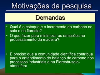 Demandas Qual é o estoque e o incremento do carbono no solo e na floresta? O que fazer para minimizar as emissões no processamento da madeira? É preciso que a comunidade científica contribua para o entendimento do balanço de carbono nos processos industriais e na Floresta-solo-atmosfera Motivações da pesquisa 