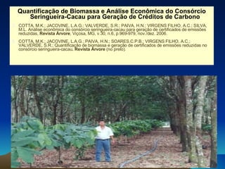 Quantificação de Biomassa e Análise Econômica do Consórcio Seringueira-Cacau para Geração de Créditos de Carbono COTTA, M.K.; JACOVINE, L.A.G.; VALVERDE, S.R.; PAIVA, H.N.; VIRGENS FILHO, A.C.; SILVA, M.L. Análise econômica do consórcio seringueira-cacau para geração de certificados de emissões reduzidas,  Revista Árvore , Viçosa, MG, v.30, n.6, p.969-979, nov./dez. 2006. COTTA, M.K.; JACOVINE, L.A.G.; PAIVA, H.N.; SOARES.C.P.B.; VIRGENS FILHO, A.C.; VALVERDE, S.R.; Quantificação de biomassa e geração de certificados de emissões reduzidas no consórcio seringueira-cacau . Revista Árvore  (no prelo). 