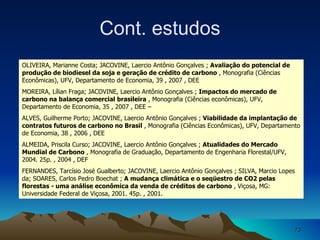 OLIVEIRA, Marianne Costa; JACOVINE, Laercio Antônio Gonçalves ;  Avaliação do potencial de produção de biodiesel da soja e geração de crédito de carbono  , Monografia (Ciências Econômicas), UFV, Departamento de Economia, 39 , 2007 , DEE MOREIRA, Lílian Fraga; JACOVINE, Laercio Antônio Gonçalves ;  Impactos do mercado de carbono na balança comercial brasileira  , Monografia (Ciências econômicas), UFV, Departamento de Economia, 35 , 2007 , DEE – ALVES, Guilherme Porto; JACOVINE, Laercio Antônio Gonçalves ;  Viabilidade da implantação de contratos futuros de carbono no Brasil  , Monografia (Ciências Econômicas), UFV, Departamento de Economia, 38 , 2006 , DEE ALMEIDA, Priscila Curso; JACOVINE, Laercio Antônio Gonçalves ;  Atualidades do Mercado Mundial de Carbono  , Monografia de Graduação, Departamento de Engenharia Florestal/UFV, 2004. 25p. , 2004 , DEF FERNANDES, Tarcísio José Gualberto; JACOVINE, Laercio Antônio Gonçalves ; SILVA, Marcio Lopes da; SOARES, Carlos Pedro Boechat ;  A mudança climática e o seqüestro de CO2 pelas florestas - uma análise econômica da venda de créditos de carbono  , Viçosa, MG: Universidade Federal de Viçosa, 2001. 45p. , 2001.  Cont. estudos 