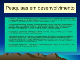 Pesquisas em desenvolvimento Análise do potencial de contribuição dos créditos de carbono na efetivação da conservação e revegetação das áreas de Mata Atlântica.   JACOVINE, L.A.G.; RIBEIRO, S.C. SILVA, M.L.; VALVERDE, S.R.; SOARES, C.P.B.; MARTINS, S.V.; SOUZA, A.L. (Financiamento – CNPq). Avaliação da viabilidade técnica e econômica de três culturas (macaúba, pinhão-manso e mamona)  para produção do biodiesel e de alternativas de aproveitamento de resíduos gerados na cadeia produtiva, como forma de garantir e agregar renda ao produtor.   JACOVINE, L.A.G.; CARNEIRO, A.C.O.; VITAL, B.R.; SILVA, M.L. (financiamento CNPq). Seqüestro de carbono em arborização urbana .  JACOVINE, L.AG.J.; JACOVINE, L.A.G.; SOARES, C.P.B.; GONÇALVES, W.. (Estágio – sem financiamento). Valoração econômica de recursos hídricos e estoque de carbono em nascentes da bacia hidrográfica do rio turvo – MG como base para o estabelecimento de incentivos pela manutenção das áreas de preservação permanente.  JACOVINE, L.A.G.; VILAR, M.B.; DIAS, H.C.T.; SOARES, C.P.B.; SILVA, M.L.; VALVERDE, S.R.; SOARES, C.P.B.; MARTINS, S.V.; SOUZA, A.L.; RIBEIRO, S.C. (Dissertação de mestrado – sem financiamento) Quantificação de biomassa e de carbono em floresta nativa.  AMARO, M.A.; SOARES, C.P.B.; JACOVINE, L.A.G. (Financiamento CNPq) 