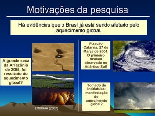 Há evidências que o Brasil já está sendo afetado pelo aquecimento global. A grande seca da Amazônia de 2005, foi resultado do aquecimento global? Motivações da pesquisa Furacão Catarina, 27 de Março de 2004. O primeiro furacão observado no Atlântico Sul! Tornado de Indaiatuba: manifestação do aquecimento global? EMBRAPA (2007) 