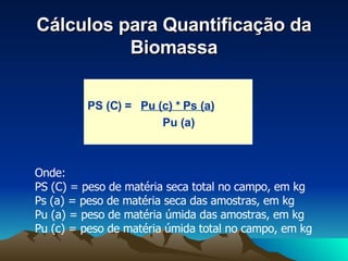 Cálculos para Quantificação da Biomassa PS (C) =  Pu (c) * Ps (a) Pu (a) Onde: PS (C) = peso de matéria seca total no campo, em kg Ps (a) = peso de matéria seca das amostras, em kg Pu (a) = peso de matéria úmida das amostras, em kg Pu (c) = peso de matéria úmida total no campo, em kg 