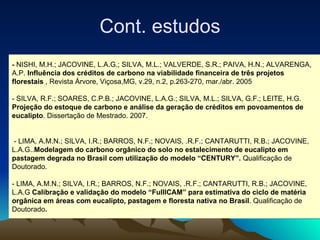 -  NISHI, M.H.; JACOVINE, L.A.G.; SILVA, M.L.; VALVERDE, S.R.; PAIVA, H.N.; ALVARENGA, A.P.  Influência dos créditos de carbono na viabilidade financeira de três projetos florestais  , Revista Árvore, Viçosa,MG, v.29, n.2, p.263-270, mar./abr. 2005  - SILVA, R.F.; SOARES, C.P.B.; JACOVINE, L.A.G.; SILVA, M.L.; SILVA, G.F.; LEITE, H.G.  Projeção do estoque de carbono e análise da geração de créditos em povoamentos de eucalipto . Dissertação de Mestrado. 2007.  - LIMA, A.M.N.; SILVA, I.R.; BARROS, N.F.; NOVAIS, .R.F.; CANTARUTTI, R.B.; JACOVINE, L.A.G.. Modelagem do carbono orgânico do solo no estalecimento de eucalipto em pastagem degrada no Brasil com utilização do modelo “CENTURY”.  Qualificação de Doutorado. - LIMA, A.M.N.; SILVA, I.R.; BARROS, N.F.; NOVAIS, .R.F.; CANTARUTTI, R.B.; JACOVINE, L.A.G  Calibração e validação do modelo “FulllCAM” para estimativa do ciclo de matéria orgânica em áreas com eucalipto, pastagem e floresta nativa no Brasil . Qualificação de  Doutorado . Cont. estudos 