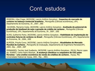Cont. estudos MOREIRA, Lílian Fraga; JACOVINE, Laercio Antônio Gonçalves ;  Impactos do mercado de carbono na balança comercial brasileira  , Monografia (Ciências econômicas), UFV, Departamento de Economia, 35 , 2007 , DEE OLIVEIRA, Marianne Costa; JACOVINE, Laercio Antônio Gonçalves ;  Avaliação do potencial de produção de biodiesel da soja e geração de crédito de carbono  , Monografia (Ciências Econômicas), UFV, Departamento de Economia, 39 , 2007 , DEE ALVES, Guilherme Porto; JACOVINE, Laercio Antônio Gonçalves ;  Viabilidade da implantação de contratos futuros de carbono no Brasil  , Monografia (Ciências Econômicas), UFV, Departamento de Economia, 38 , 2006 , DEE ALMEIDA, Priscila Curso; JACOVINE, Laercio Antônio Gonçalves ;  Atualidades do Mercado Mundial de Carbono  , Monografia de Graduação, Departamento de Engenharia Florestal/UFV, 2004. 25p. , 2004 , DEF FERNANDES, Tarcísio José Gualberto; JACOVINE, Laercio Antônio Gonçalves ; SILVA, Marcio Lopes da; SOARES, Carlos Pedro Boechat ;  A mudança climática e o seqüestro de CO2 pelas florestas - uma análise econômica da venda de créditos de carbono  , Viçosa, MG: Universidade Federal de Viçosa, 2001. 45p. , 2001.  (6)  OLIVEIRA, Marianne Costa; JACOVINE, Laercio Antônio Gonçalves ; Avaliação do potencial de produção de biodiesel da soja e geração de crédito de carbono , Monografia (Ciências Econômicas), UFV, Departamento de Economia, 39 , 2007 , DEE -  96921 (7)  ALVES, Guilherme Porto; JACOVINE, Laercio Antônio Gonçalves ; Viabilidade da implantação de contratos futuros de carbono no Brasil , Monografia (Ciências Econômicas), UFV, Departamento de Economia, 38 , 2006 , DEE -  96920 (6)  OLIVEIRA, Marianne Costa; JACOVINE, Laercio Antônio Gonçalves ; Avaliação do potencial de produção de biodiesel da soja e geração de crédito de carbono , Monografia (Ciências Econômicas), UFV, Departamento de Economia, 39 , 2007 , DEE -  96921 (7)  ALVES, Guilherme Porto; JACOVINE, Laercio Antônio Gonçalves ; Viabilidade da implantação de contratos futuros de carbono no Brasil , Monografia (Ciências Econômicas), UFV, Departamento de Economia, 38 , 2006 , DEE -  96920 