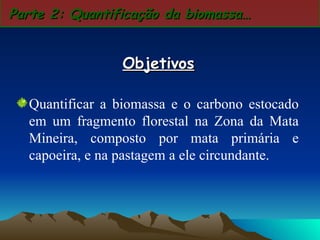Quantificar a biomassa e o carbono estocado em um fragmento florestal na Zona da Mata Mineira, composto por mata primária e capoeira, e na pastagem a ele circundante.  Parte 2: Quantificação da biomassa… Objetivos 