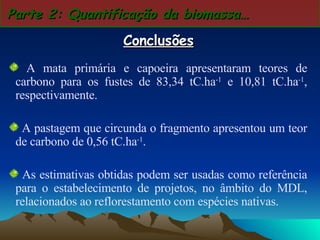Parte 2: Quantificação da biomassa… Conclusões A mata primária e capoeira apresentaram teores de carbono para os fustes de 83,34 tC.ha -1  e 10,81 tC.ha -1 , respectivamente.  A pastagem que circunda o fragmento apresentou um teor de carbono de 0,56 tC.ha -1 . As estimativas obtidas podem ser usadas como referência para o estabelecimento de projetos, no âmbito do MDL, relacionados ao reflorestamento com espécies nativas.   