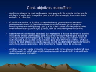 Cont. objetivos específicos Avaliar um sistema de queima de gases para a geração de energia, em termos de eficiência e rendimento energético, para a produção de energia, e no controle da emissão de poluentes. Quantificar e avaliar os líquidos condensáveis e os gases não-condensáveis produzidos durante o processo de carbonização (fluxo ao longo do tempo e constituição química dos gases), para que se possa conhecer suas propriedades como combustíveis (constituição química, teor de umidade e poder calorífico). Determinar uma correlação estatística que represente a massa de metano e dióxido de carbono emitido (normalizada pela massa de carvão produzido) pela massa de carvão produzido (normalizado pela massa inicial de biomassa seca) em forno de carbonização. Estes dados serão avaliados para dois diferentes cenários, um base, ou seja no atual processo de carbonização e outro cuja tecnologia/queimador sugere aumento do carvão produzido, para uma mesma massa inicial de biomassa. Analisar o carvão vegetal produzido em comparação com o sistema tradicional, para verificar possíveis influências negativas do processo no rendimento e na qualidade do carvão vegetal produzido. 