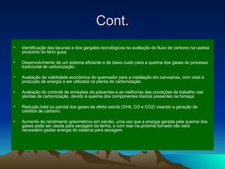 Cont. Identificação das lacunas e dos gargalos tecnológicos na avaliação do fluxo de carbono na cadeia produtiva do ferro gusa. Desenvolvimento de um sistema eficiente e de baixo custo para a queima dos gases do processo tradicional de carbonização.  Avaliação da viabilidade econômica do queimador para a instalação em carvoarias, com vista à produção de energia a ser utilizada na planta de carbonização. Avaliação do controle de emissões de poluentes e as melhorias das condições de trabalho nas plantas de carbonização, devido à queima dos componentes tóxicos presentes na fumaça. Redução total ou parcial dos gases de efeito estufa (CH4, CO e CO2) visando a geração de créditos de carbono. Aumento do rendimento gravimétrico em carvão, uma vez que a energia gerada pela queima dos gases pode ser usada para secagem da lenha, e com isso na próxima fornada não será necessário gastar energia do sistema para secagem. 