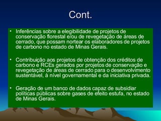 Cont. Inferências sobre a elegibilidade de projetos de conservação florestal e/ou de revegetação de áreas de cerrado, que possam nortear os elaboradores de projetos de carbono no estado de Minas Gerais. Contribuição aos projetos de obtenção dos créditos de carbono e RCEs gerados por projetos de conservação e revegetação de áreas de cerrado para o desenvolvimento sustentável, à nível governamental e da iniciativa privada. Geração de um banco de dados capaz de subsidiar políticas públicas sobre gases de efeito estufa, no estado de Minas Gerais. 
