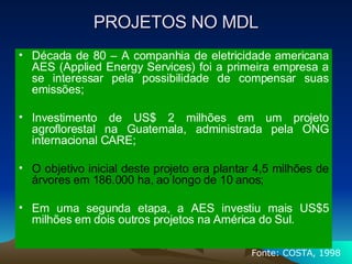 PROJETOS NO MDL Década de 80 – A companhia de eletricidade americana AES (Applied Energy Services) foi a primeira empresa a se interessar pela possibilidade de compensar suas emissões; Investimento de US$ 2 milhões em um projeto agroflorestal na Guatemala, administrada pela ONG internacional CARE;  O objetivo inicial deste projeto era plantar 4,5 milhões de árvores em 186.000 ha, ao longo de 10 anos; Em uma segunda etapa, a AES investiu mais US$5 milhões em dois outros projetos na América do Sul.  Fonte: COSTA, 1998 