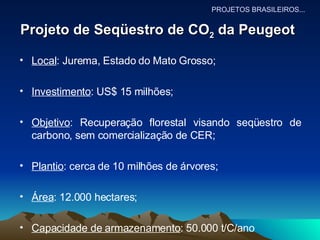 Projeto de Seqüestro de CO 2  da Peugeot   Local : Jurema, Estado do Mato Grosso; Investimento : US$ 15 milhões; Objetivo : Recuperação florestal visando seqüestro de carbono, sem comercialização de CER; Plantio : cerca de 10 milhões de árvores; Área : 12.000 hectares; Capacidade de armazenamento : 50.000 t/C/ano PROJETOS BRASILEIROS... 