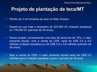 Projeto de plantação de teca/MT   Plantio de 3 mil hectares de teca no Mato Grosso; Espera-se que haja o seqüestro de 325.000 t/C (rotação perpétua) ou 178.000 t/C (período de 30 anos); Nesse projeto, considerando uma taxa de desconto de 15%, o valor presente líquido, com a venda de CER, seria de US$ 3,5 a 4,6 milhões (rotação perpétua) ou de US$ 3,5 a 3,6 milhões (período de 30 anos); Sem a venda do CER, o valor presente líquido seria de US$ 2,0 milhões para a rotação perpétua e para o período de 30 anos. PROJETOS BRASILEIROS... 