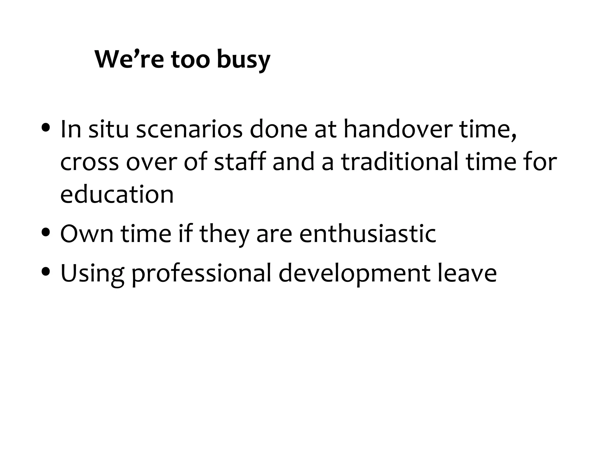 We’re too busy
• In situ scenarios done at handover time,
cross over of staff and a traditional time for
education
• Own time if they are enthusiastic
• Using professional development leave

 