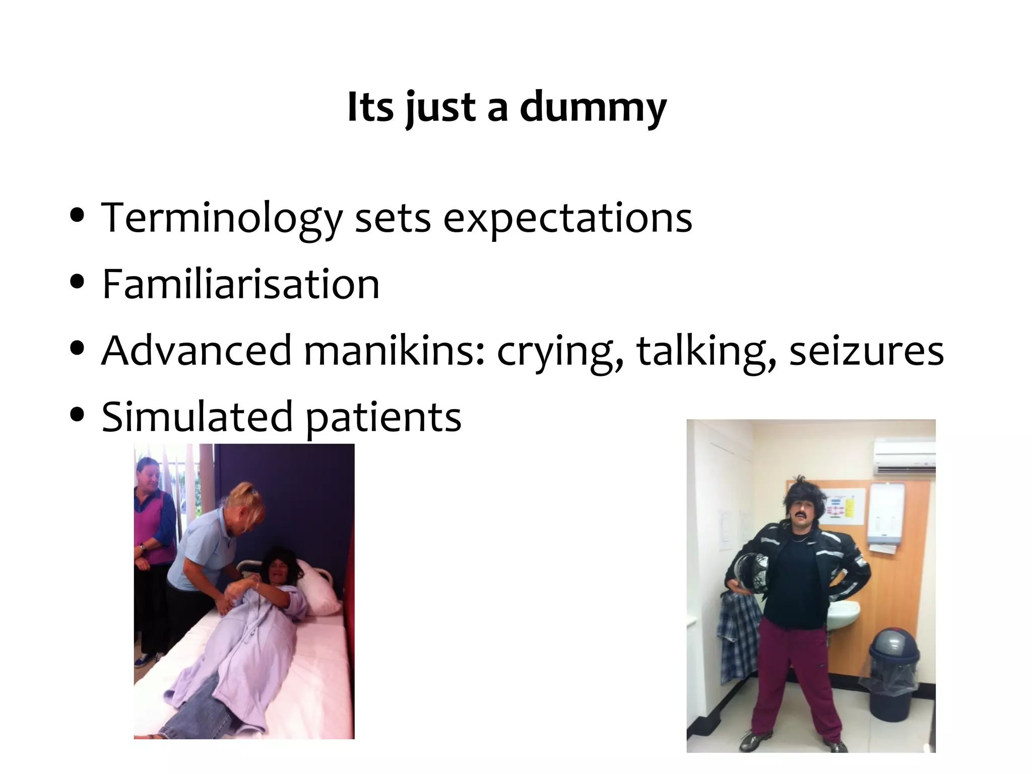 Its just a dummy
• Terminology sets expectations
• Familiarisation
• Advanced manikins: crying, talking, seizures
• Simulated patients

 