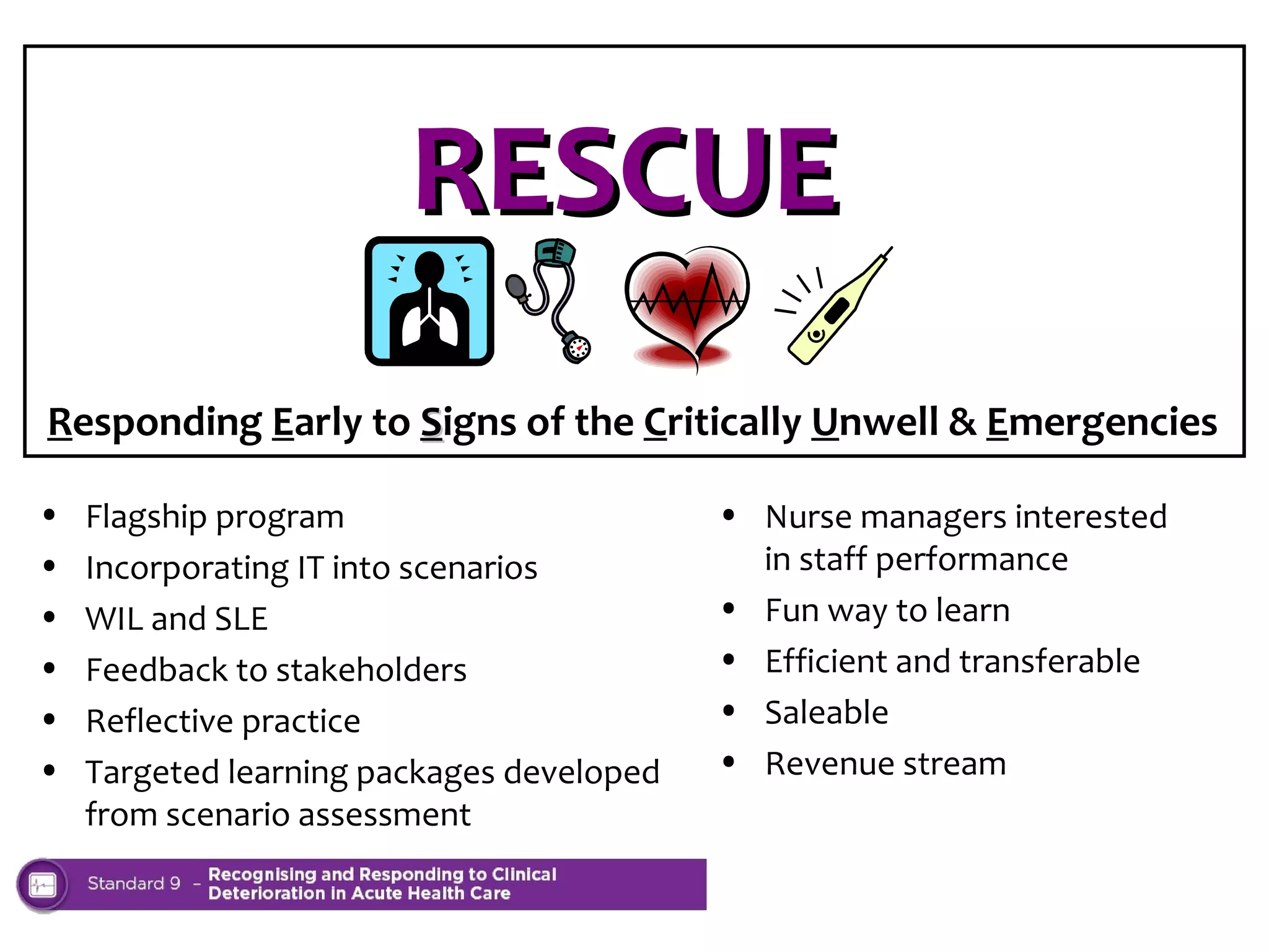 RESCUE
Responding Early to Signs of the Critically Unwell & Emergencies
•
•
•
•
•
•

Flagship program
Incorporating IT into scenarios
WIL and SLE
Feedback to stakeholders
Reflective practice
Targeted learning packages developed
from scenario assessment

• Nurse managers interested
in staff performance
• Fun way to learn
• Efficient and transferable
• Saleable
• Revenue stream

 