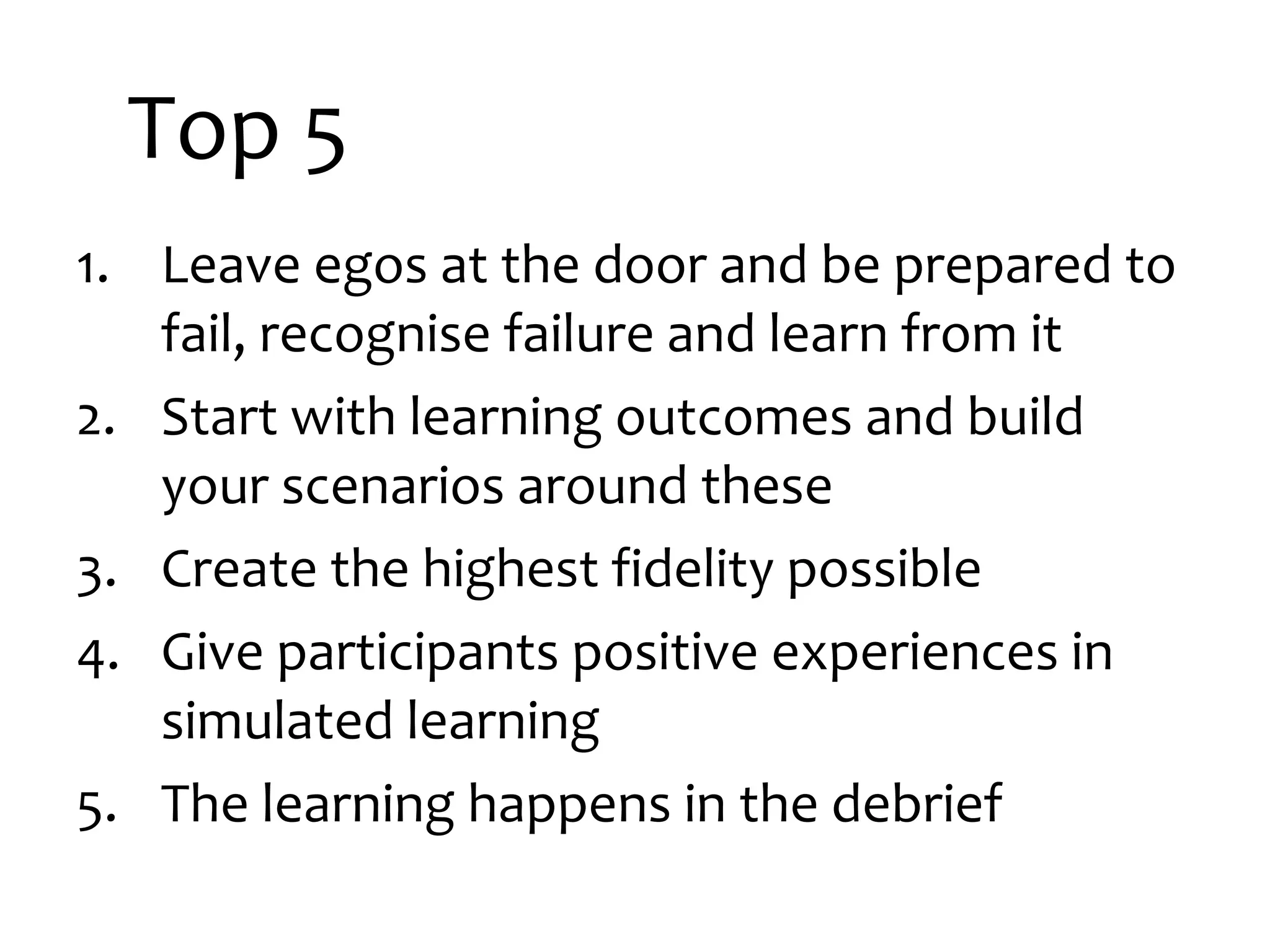 Top 5
1. Leave egos at the door and be prepared to
fail, recognise failure and learn from it
2. Start with learning outcomes and build
your scenarios around these
3. Create the highest fidelity possible
4. Give participants positive experiences in
simulated learning
5. The learning happens in the debrief

 