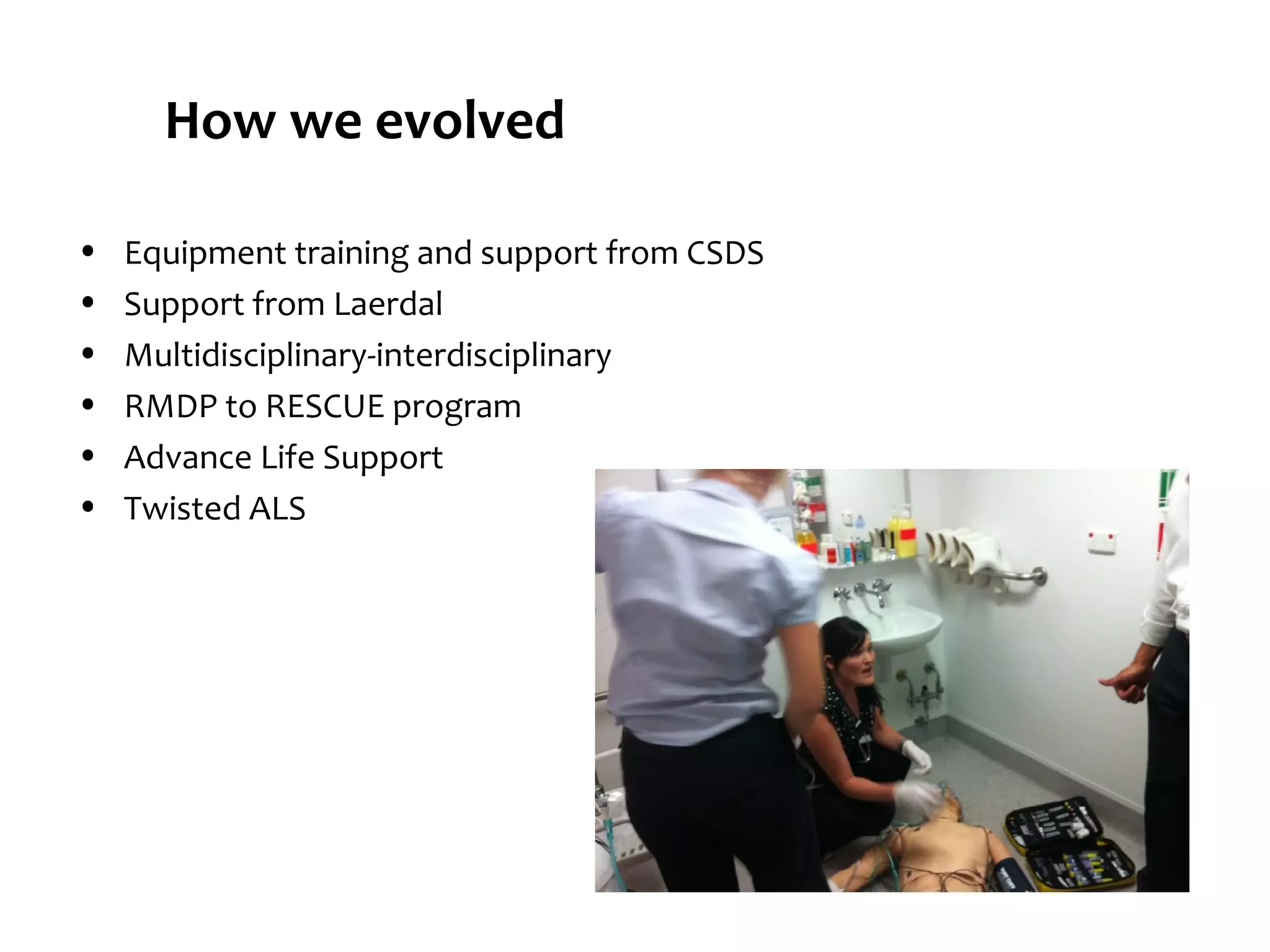 How we evolved
•
•
•
•
•
•

Equipment training and support from CSDS
Support from Laerdal
Multidisciplinary-interdisciplinary
RMDP to RESCUE program
Advance Life Support
Twisted ALS

 