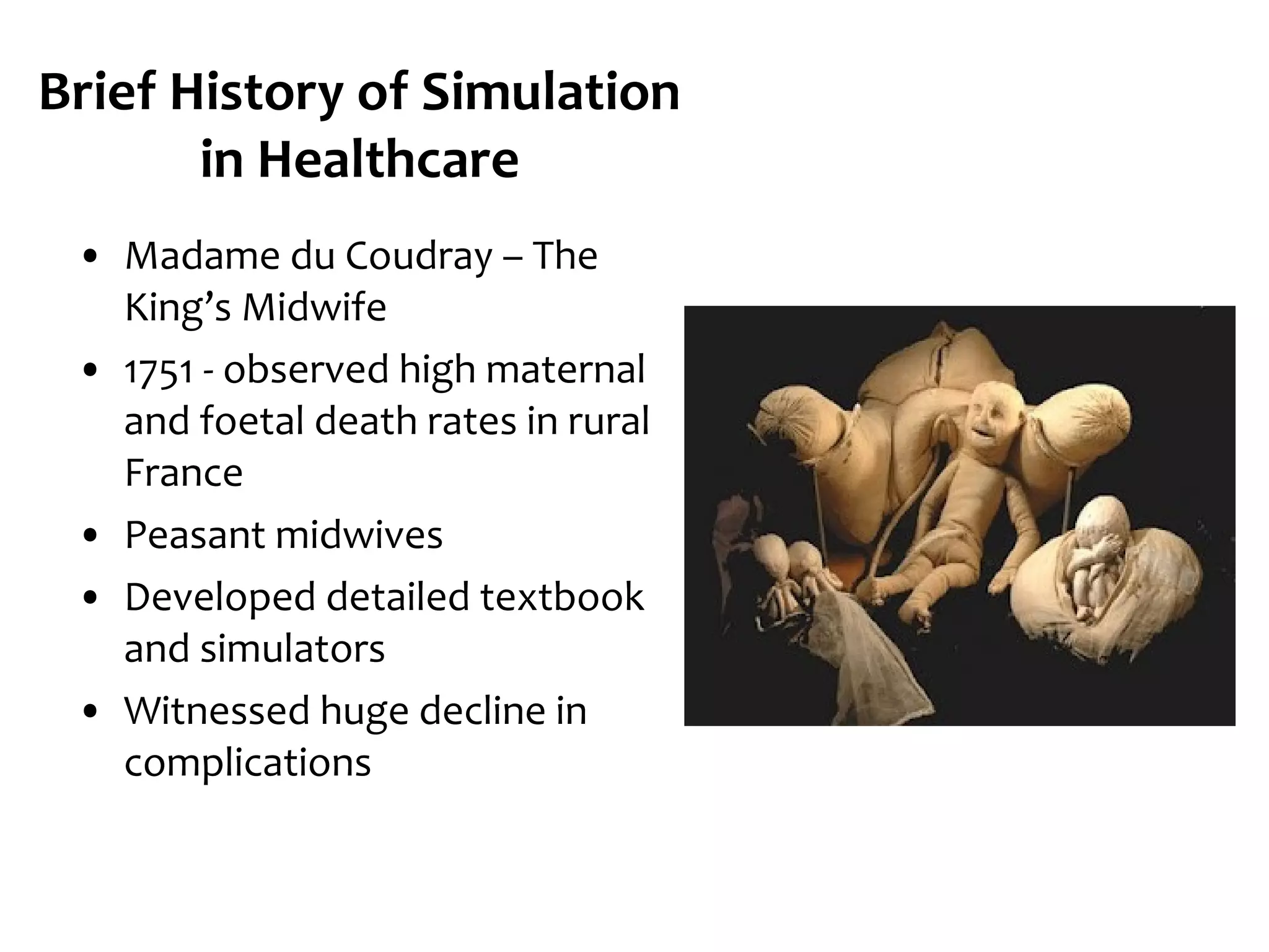 Brief History of Simulation
in Healthcare
• Madame du Coudray – The
King’s Midwife
• 1751 - observed high maternal
and foetal death rates in rural
France
• Peasant midwives
• Developed detailed textbook
and simulators
• Witnessed huge decline in
complications

 