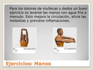 Para los dolores de muñecas y dedos un buen ejercicio es lavarse las manos con agua fría a menudo. Esto mejora la circulación, alivia las molestias y previene inflamaciones.Ejercicios: Manos
