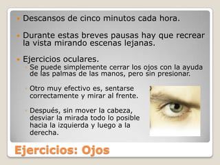 Descansos de cinco minutos cada hora.Durante estas breves pausas hay que recrear la vista mirando escenas lejanas. Ejercicios oculares. Se puede simplemente cerrar los ojos con la ayuda de las palmas de las manos, pero sin presionar.Otro muy efectivo es, sentarse correctamente y mirar al frente. Después, sin mover la cabeza, desviar la mirada todo lo posible hacia la izquierda y luego a la derecha.Ejercicios: Ojos