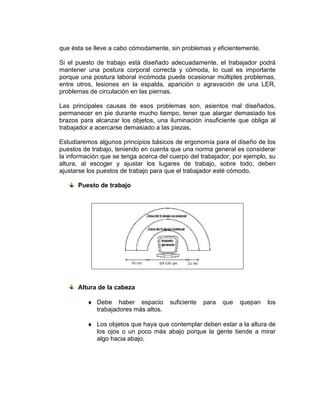 que ésta se lleve a cabo cómodamente, sin problemas y eficientemente.

Si el puesto de trabajo está diseñado adecuadamente, el trabajador podrá
mantener una postura corporal correcta y cómoda, lo cual es importante
porque una postura laboral incómoda puede ocasionar múltiples problemas,
entre otros, lesiones en la espalda, aparición o agravación de una LER,
problemas de circulación en las piernas.

Las principales causas de esos problemas son, asientos mal diseñados,
permanecer en pie durante mucho tiempo, tener que alargar demasiado los
brazos para alcanzar los objetos, una iluminación insuficiente que obliga al
trabajador a acercarse demasiado a las piezas.

Estudiaremos algunos principios básicos de ergonomía para el diseño de los
puestos de trabajo, teniendo en cuenta que una norma general es considerar
la información que se tenga acerca del cuerpo del trabajador, por ejemplo, su
altura, al escoger y ajustar los lugares de trabajo, sobre todo, deben
ajustarse los puestos de trabajo para que el trabajador esté cómodo.

      Puesto de trabajo




      Altura de la cabeza

          ♦ Debe haber espacio         suficiente   para   que   quepan   los
            trabajadores más altos.

          ♦ Los objetos que haya que contemplar deben estar a la altura de
            los ojos o un poco más abajo porque la gente tiende a mirar
            algo hacia abajo.
 