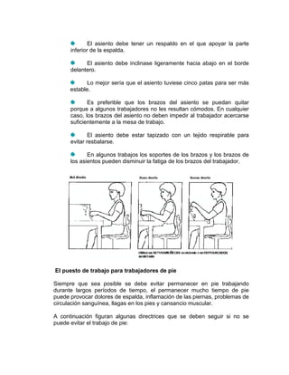 El asiento debe tener un respaldo en el que apoyar la parte
      inferior de la espalda.

            El asiento debe inclinase ligeramente hacia abajo en el borde
      delantero.

             Lo mejor sería que el asiento tuviese cinco patas para ser más
      estable.

             Es preferible que los brazos del asiento se puedan quitar
      porque a algunos trabajadores no les resultan cómodos. En cualquier
      caso, los brazos del asiento no deben impedir al trabajador acercarse
      suficientemente a la mesa de trabajo.

              El asiento debe estar tapizado con un tejido respirable para
      evitar resbalarse.

             En algunos trabajos los soportes de los brazos y los brazos de
      los asientos pueden disminuir la fatiga de los brazos del trabajador.




El puesto de trabajo para trabajadores de pie

Siempre que sea posible se debe evitar permanecer en pie trabajando
durante largos períodos de tiempo, el permanecer mucho tiempo de pie
puede provocar dolores de espalda, inflamación de las piernas, problemas de
circulación sanguínea, llagas en los pies y cansancio muscular.

A continuación figuran algunas directrices que se deben seguir si no se
puede evitar el trabajo de pie:
 