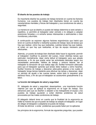 El diseño de los puestos de trabajo

Es importante diseñar los puestos de trabajo teniendo en cuenta los factores
humanos. Los puestos de trabajo bien diseñados tienen en cuenta las
características mentales y físicas del trabajador y sus condiciones de salud y
seguridad.

La manera en que se diseña un puesto de trabajo determina si será variado o
repetitivo, si permitirá al trabajador estar cómodo o le obligará a adoptar
posiciones forzadas y si entraña tareas interesantes o estimulantes o bien
monótonas y aburridas.

A continuación se exponen algunos factores ergonómicos que habrá que
tener en cuenta al diseñar o rediseñar puestos de trabajo: tipos de tareas que
hay que realizar, cómo hay que realizarlas, cuántas tareas hay que realizar,
el orden en que hay que realizarlas, el tipo de equipo necesario para
efectuarlas.

Además, un puesto de trabajo bien diseñado debe hacer lo siguiente: permitir
al trabajador modificar la posición del cuerpo, incluir distintas tareas que
estimulen mentalmente, dejar cierta latitud al trabajador para que adopte
decisiones, a fin de que pueda variar las actividades laborales según sus
necesidades personales, hábitos de trabajo y entorno laboral, dar al
trabajador la sensación de que realiza algo útil, facilitar formación adecuada
para que el trabajador aprenda qué tareas debe realizar y cómo hacerlas,
facilitar horarios de trabajo y descanso adecuados gracias a los cuales el
trabajador tenga tiempo bastante para efectuar las tareas y descansar, dejar
un período de ajuste a las nuevas tareas, sobre todo si requieren gran
esfuerzo físico, a fin de que el trabajador se acostumbre gradualmente a su
labor.

La función del delegado de salud y seguridad

El delegado de salud y seguridad, desempeñara una importante función
velando por que se aplique la ergonomía en el lugar de trabajo. Sus
esfuerzos para que se diseñen o adapten a los trabajadores el equipo y los
puestos de trabajo ayudarán a evitar distintos problemas de salud
provocados por las malas condiciones de trabajo.

El delegado deberá tener en cuenta que la finalidad de la ergonomía es
hallar la manera de que el puesto de trabajo se adapte al trabajador, en lugar
de obligar al trabajador a adaptarse al puesto de trabajo.
Al tratar de eliminar o evitar problemas que pueda haber por no aplicarse

los principios de la ergonomía, formule las siguientes preguntas, que pueden
 