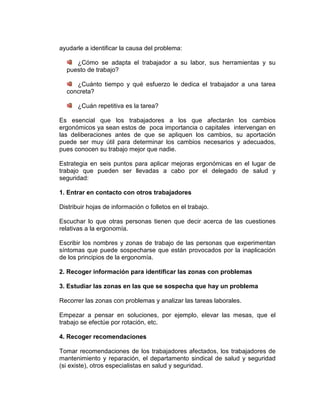 ayudarle a identificar la causa del problema:

     ¿Cómo se adapta el trabajador a su labor, sus herramientas y su
  puesto de trabajo?

     ¿Cuánto tiempo y qué esfuerzo le dedica el trabajador a una tarea
  concreta?

       ¿Cuán repetitiva es la tarea?

Es esencial que los trabajadores a los que afectarán los cambios
ergonómicos ya sean estos de poca importancia o capitales intervengan en
las deliberaciones antes de que se apliquen los cambios, su aportación
puede ser muy útil para determinar los cambios necesarios y adecuados,
pues conocen su trabajo mejor que nadie.

Estrategia en seis puntos para aplicar mejoras ergonómicas en el lugar de
trabajo que pueden ser llevadas a cabo por el delegado de salud y
seguridad:

1. Entrar en contacto con otros trabajadores

Distribuir hojas de información o folletos en el trabajo.

Escuchar lo que otras personas tienen que decir acerca de las cuestiones
relativas a la ergonomía.

Escribir los nombres y zonas de trabajo de las personas que experimentan
síntomas que puede sospecharse que están provocados por la inaplicación
de los principios de la ergonomía.

2. Recoger información para identificar las zonas con problemas

3. Estudiar las zonas en las que se sospecha que hay un problema

Recorrer las zonas con problemas y analizar las tareas laborales.

Empezar a pensar en soluciones, por ejemplo, elevar las mesas, que el
trabajo se efectúe por rotación, etc.

4. Recoger recomendaciones

Tomar recomendaciones de los trabajadores afectados, los trabajadores de
mantenimiento y reparación, el departamento sindical de salud y seguridad
(si existe), otros especialistas en salud y seguridad.
 