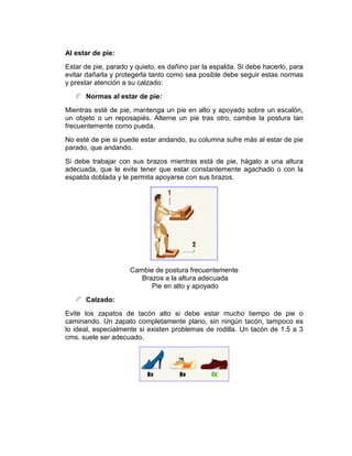 Al estar de pie:
Estar de pie, parado y quieto, es dañino par la espalda. Si debe hacerlo, para
evitar dañarla y protegerla tanto como sea posible debe seguir estas normas
y prestar atención a su calzado:
      Normas al estar de pie:
Mientras esté de pie, mantenga un pie en alto y apoyado sobre un escalón,
un objeto o un reposapiés. Alterne un pie tras otro, cambie la postura tan
frecuentemente como pueda.
No esté de pie si puede estar andando, su columna sufre más al estar de pie
parado, que andando.
Si debe trabajar con sus brazos mientras está de pie, hágalo a una altura
adecuada, que le evite tener que estar constantemente agachado o con la
espalda doblada y le permita apoyarse con sus brazos.




                     Cambie de postura frecuentemente
                        Brazos a la altura adecuada
                           Pie en alto y apoyado
      Calzado:
Evite los zapatos de tacón alto si debe estar mucho tiempo de pie o
caminando. Un zapato completamente plano, sin ningún tacón, tampoco es
lo ideal, especialmente si existen problemas de rodilla. Un tacón de 1.5 a 3
cms. suele ser adecuado.
 