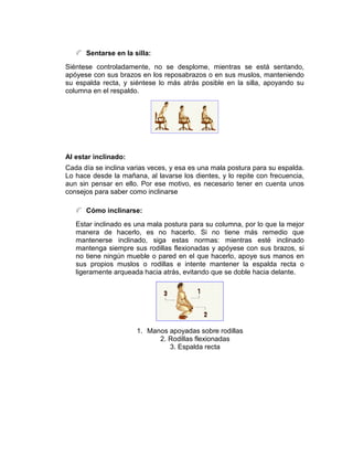 Sentarse en la silla:
Siéntese controladamente, no se desplome, mientras se está sentando,
apóyese con sus brazos en los reposabrazos o en sus muslos, manteniendo
su espalda recta, y siéntese lo más atrás posible en la silla, apoyando su
columna en el respaldo.




Al estar inclinado:
Cada día se inclina varias veces, y esa es una mala postura para su espalda.
Lo hace desde la mañana, al lavarse los dientes, y lo repite con frecuencia,
aun sin pensar en ello. Por ese motivo, es necesario tener en cuenta unos
consejos para saber como inclinarse

      Cómo inclinarse:
   Estar inclinado es una mala postura para su columna, por lo que la mejor
   manera de hacerlo, es no hacerlo. Si no tiene más remedio que
   mantenerse inclinado, siga estas normas: mientras esté inclinado
   mantenga siempre sus rodillas flexionadas y apóyese con sus brazos, si
   no tiene ningún mueble o pared en el que hacerlo, apoye sus manos en
   sus propios muslos o rodillas e intente mantener la espalda recta o
   ligeramente arqueada hacia atrás, evitando que se doble hacia delante.




                      1. Manos apoyadas sobre rodillas
                            2. Rodillas flexionadas
                               3. Espalda recta
 