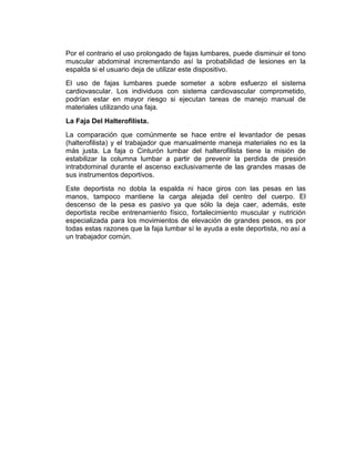 Por el contrario el uso prolongado de fajas lumbares, puede disminuir el tono
muscular abdominal incrementando así la probabilidad de lesiones en la
espalda si el usuario deja de utilizar este dispositivo.
El uso de fajas lumbares puede someter a sobre esfuerzo el sistema
cardiovascular. Los individuos con sistema cardiovascular comprometido,
podrían estar en mayor riesgo si ejecutan tareas de manejo manual de
materiales utilizando una faja.
La Faja Del Halterofilista.
La comparación que comúnmente se hace entre el levantador de pesas
(halterofilista) y el trabajador que manualmente maneja materiales no es la
más justa. La faja o Cinturón lumbar del halterofilista tiene la misión de
estabilizar la columna lumbar a partir de prevenir la perdida de presión
intrabdominal durante el ascenso exclusivamente de las grandes masas de
sus instrumentos deportivos.
Este deportista no dobla la espalda ni hace giros con las pesas en las
manos, tampoco mantiene la carga alejada del centro del cuerpo. El
descenso de la pesa es pasivo ya que sólo la deja caer, además, este
deportista recibe entrenamiento físico, fortalecimiento muscular y nutrición
especializada para los movimientos de elevación de grandes pesos, es por
todas estas razones que la faja lumbar sí le ayuda a este deportista, no así a
un trabajador común.
 