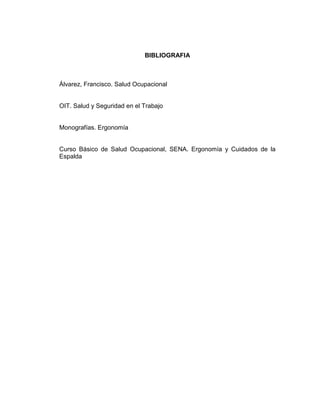 BIBLIOGRAFIA



Álvarez, Francisco. Salud Ocupacional


OIT. Salud y Seguridad en el Trabajo


Monografías. Ergonomía


Curso Básico de Salud Ocupacional, SENA. Ergonomía y Cuidados de la
Espalda
 