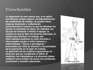 La ergonomía es una ciencia que, si se aplica
con eficacia, puede mejorar considerablemente
las condiciones de trabajo. Se pueden hacer
mejoras diseñando o rediseñando
correctamente la manera en que se efectúan las
tareas, el contenido de éstas, los métodos con
los que se manipula o instala el equipo, la
manera en que se fijan los horarios laborales, el
equipo para efectuar un trabajo, etc.
Unos cambios positivos en estos terrenos u
otros pueden ayudar a evitar lesiones y
enfermedades - físicas o psicológicas -
provocadas por falta de atención a los principios
de la ergonomía en el lugar de trabajo.
La aplicación de las mejoras ergonómicas no
tiene por qué ser complicada ni difícil. El
sindicato, los trabajadores y la dirección deben
colaborar para evaluar las zonas con problemas
prioritarias y concebir soluciones.
 