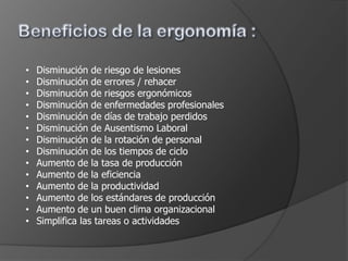 •   Disminución de riesgo de lesiones
•   Disminución de errores / rehacer
•   Disminución de riesgos ergonómicos
•   Disminución de enfermedades profesionales
•   Disminución de días de trabajo perdidos
•   Disminución de Ausentismo Laboral
•   Disminución de la rotación de personal
•   Disminución de los tiempos de ciclo
•   Aumento de la tasa de producción
•   Aumento de la eficiencia
•   Aumento de la productividad
•   Aumento de los estándares de producción
•   Aumento de un buen clima organizacional
•   Simplifica las tareas o actividades
 